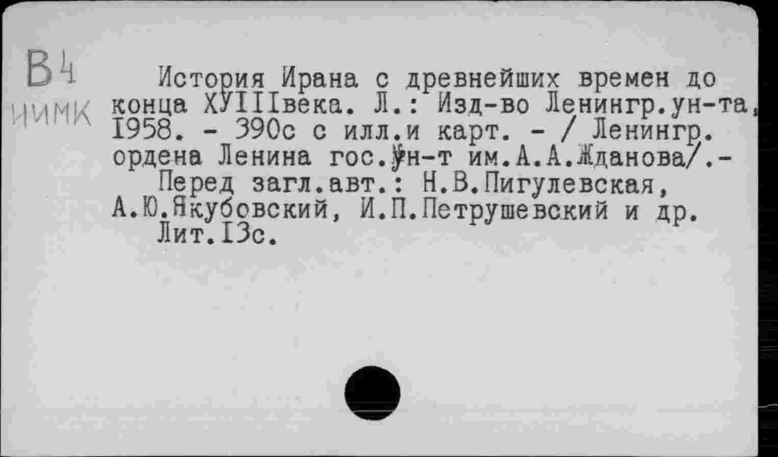 ﻿D 1 История Ирана с древнейших времен до ними конца ХИПвека. Л.: Изд-во Ленингр.ун-та
1958. - 390с с илл.и карт. - / Ленингр.
ордена Ленина гос.^н-т им.А.А.Жданова/.-
Перед загл.авт.: Н.В.Пигулевская,
А.Ю.Якубовский, И.П.Петрушевский и др.
Лит.13с.